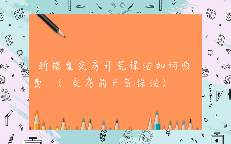 新楼盘交房开荒保洁如何收费 (交房前开荒保洁)